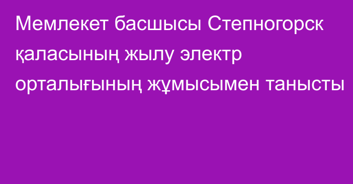 Мемлекет басшысы Степногорск қаласының жылу электр орталығының жұмысымен танысты