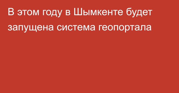 В этом году в Шымкенте будет запущена система геопортала