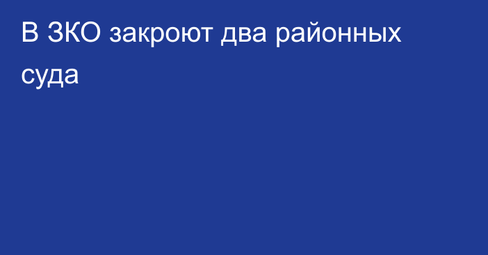 В ЗКО закроют два районных суда