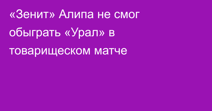 «Зенит» Алипа не смог обыграть «Урал» в товарищеском матче