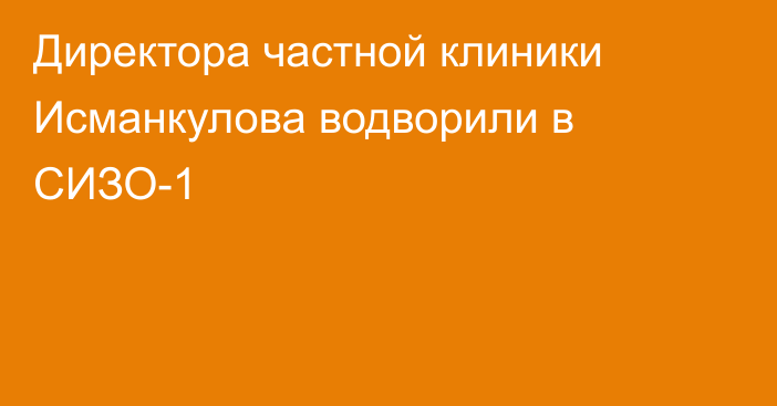 Директора частной клиники Исманкулова водворили в СИЗО-1