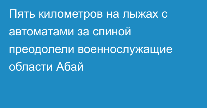 Пять километров на лыжах с автоматами за спиной преодолели военнослужащие области Абай