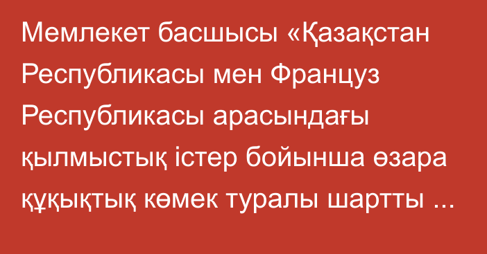 Мемлекет басшысы «Қазақстан Республикасы мен Француз Республикасы арасындағы қылмыстық істер бойынша өзара құқықтық  көмек  туралы  шартты  ратификациялау туралы» Қазақстан Республикасының Заңына қол қойды