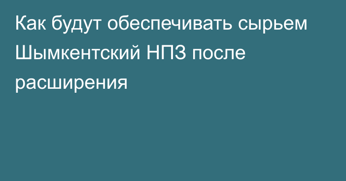 Как будут обеспечивать сырьем Шымкентский НПЗ после расширения