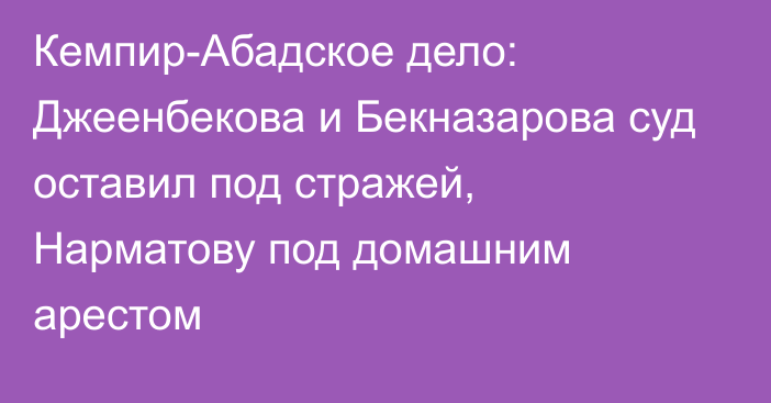 Кемпир-Абадское дело: Джеенбекова и Бекназарова суд оставил под стражей, Нарматову под домашним арестом