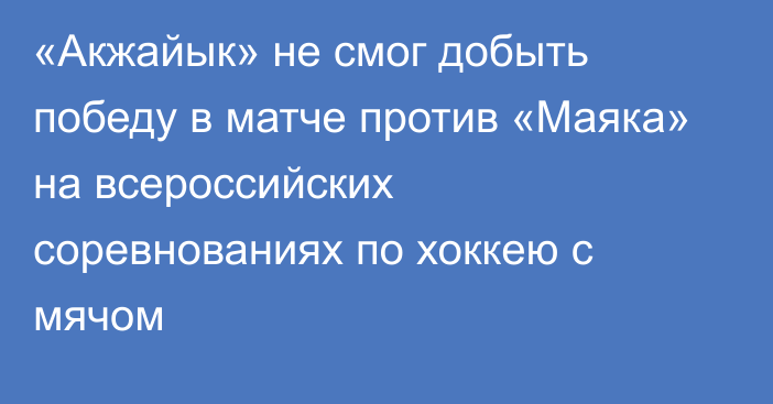 «Акжайык» не смог добыть победу в матче против «Маяка» на всероссийских соревнованиях по хоккею с мячом