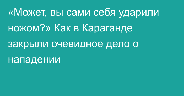 «Может, вы сами себя ударили ножом?» Как в Караганде закрыли очевидное дело о нападении