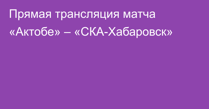 Прямая трансляция матча «Актобе» – «СКА-Хабаровск»