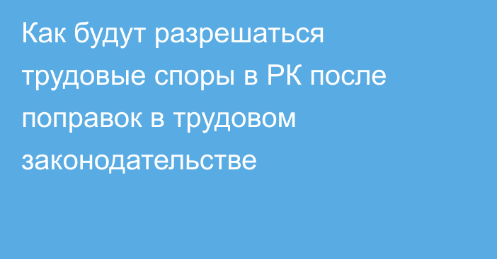 Как будут разрешаться трудовые споры в РК после поправок в трудовом законодательстве