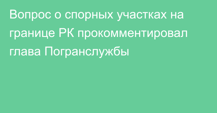 Вопрос о спорных участках на границе РК прокомментировал глава Погранслужбы