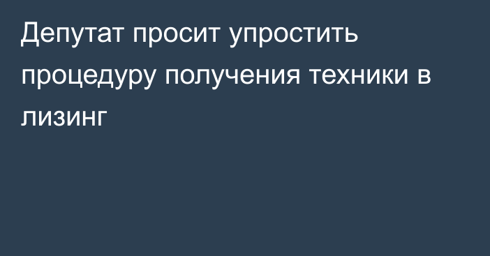 Депутат просит упростить процедуру получения техники в лизинг