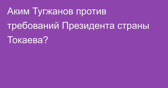 Аким Тугжанов против требований Президента страны Токаева?