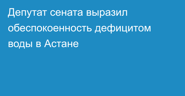 Депутат сената выразил обеспокоенность дефицитом воды в Астане