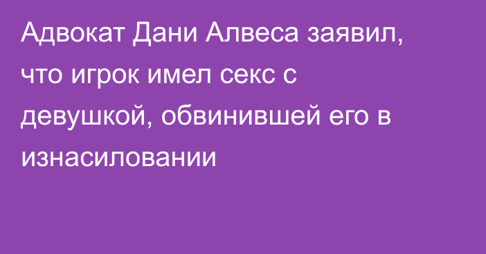 Адвокат Дани Алвеса заявил, что игрок имел секс с девушкой, обвинившей его в изнасиловании