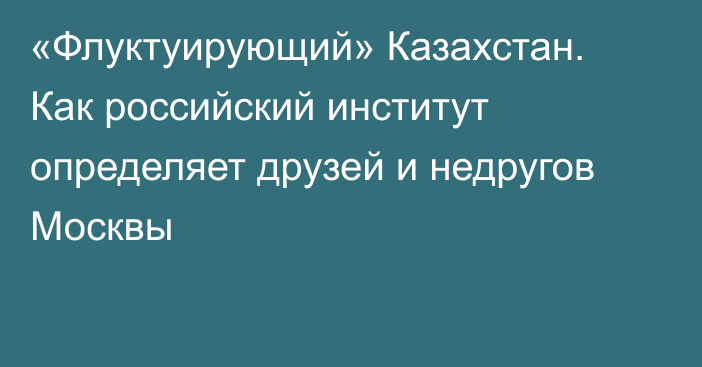 «Флуктуирующий» Казахстан. Как российский институт определяет друзей и недругов Москвы