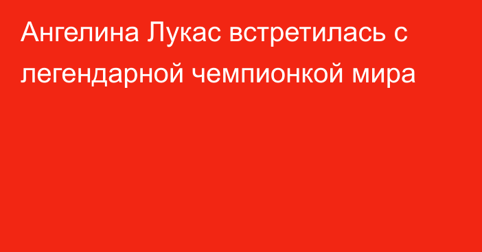 Ангелина Лукас встретилась с легендарной чемпионкой мира