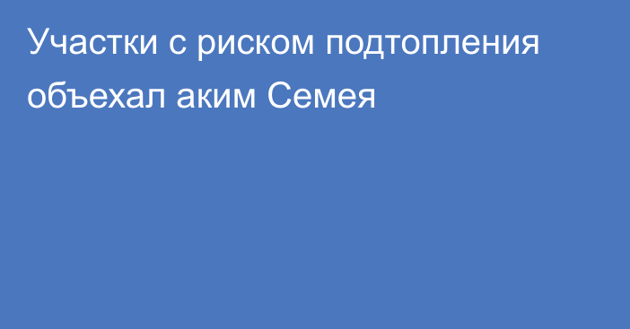 Участки с риском подтопления объехал аким Семея