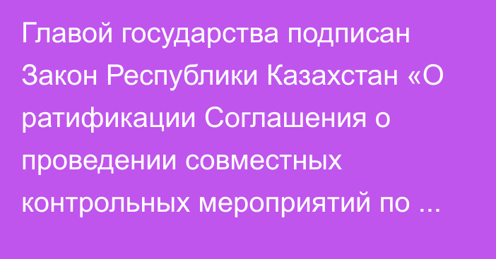 Главой государства подписан Закон Республики Казахстан «О ратификации Соглашения о проведении совместных контрольных мероприятий по вопросам соблюдения порядка зачисления и распределения сумм ввозных таможенных пошлин (иных пошлин, налогов и сборов, имеющих эквивалентное действие), их перечисления в доход бюджетов государств – членов Евразийского экономического союза»