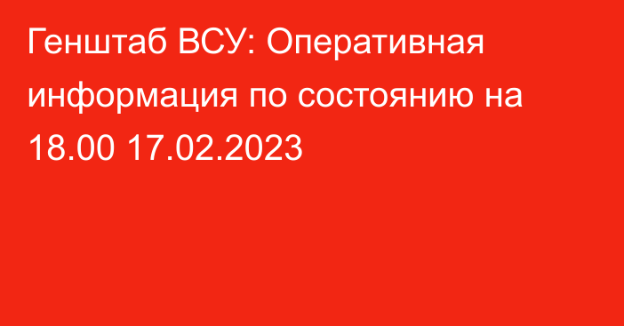 Генштаб ВСУ: Оперативная информация по состоянию на 18.00 17.02.2023