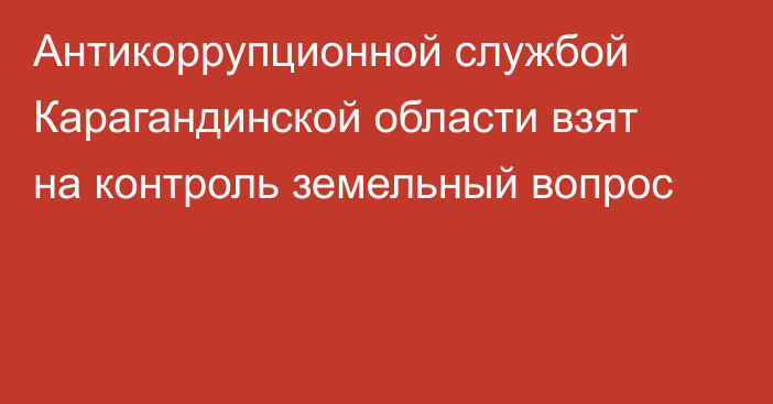 Антикоррупционной службой Карагандинской области взят на контроль земельный вопрос