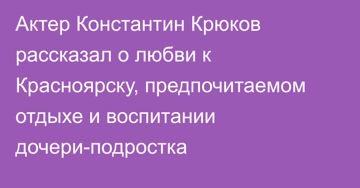 Актер Константин Крюков рассказал о любви к Красноярску, предпочитаемом отдыхе и воспитании дочери-подростка