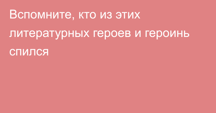 Вспомните, кто из этих литературных героев и героинь спился