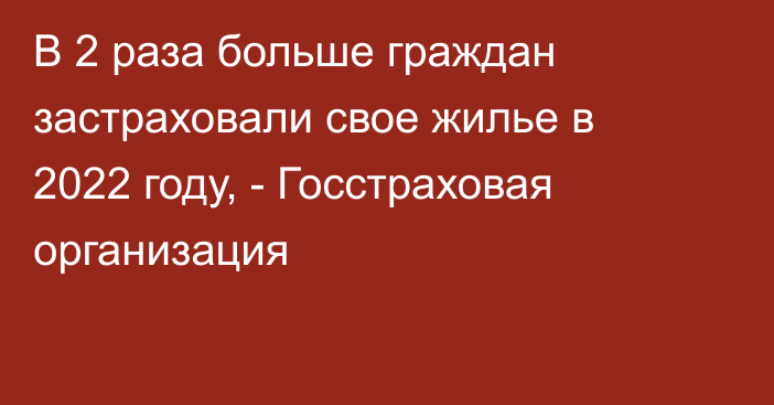 В 2 раза больше граждан застраховали свое жилье в 2022 году, - Госстраховая организация