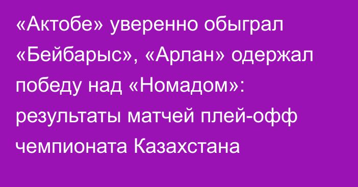 «Актобе» уверенно обыграл «Бейбарыс», «Арлан» одержал победу над «Номадом»: результаты матчей плей-офф чемпионата Казахстана