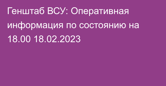 Генштаб ВСУ: Оперативная информация по состоянию на 18.00 18.02.2023