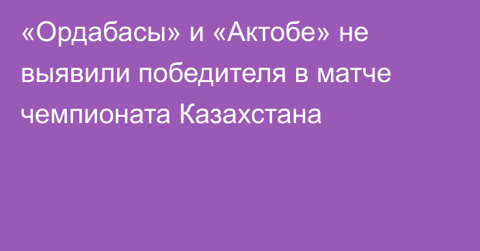 «Ордабасы» и «Актобе» не выявили победителя в матче чемпионата Казахстана