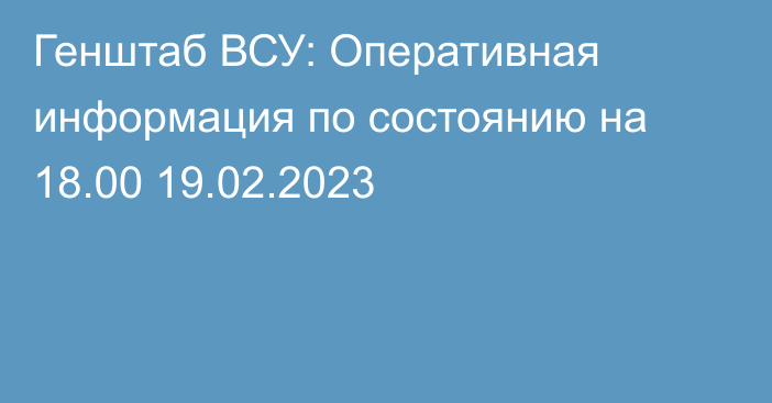 Генштаб ВСУ: Оперативная информация по состоянию на 18.00 19.02.2023