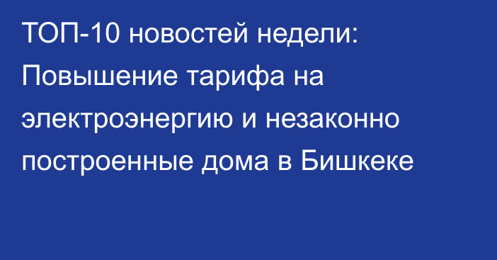 ТОП-10 новостей недели: Повышение тарифа на электроэнергию и незаконно построенные дома в Бишкеке