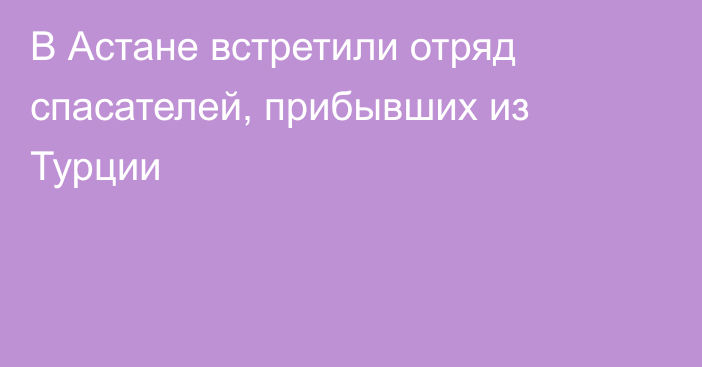 В Астане встретили отряд спасателей, прибывших из Турции