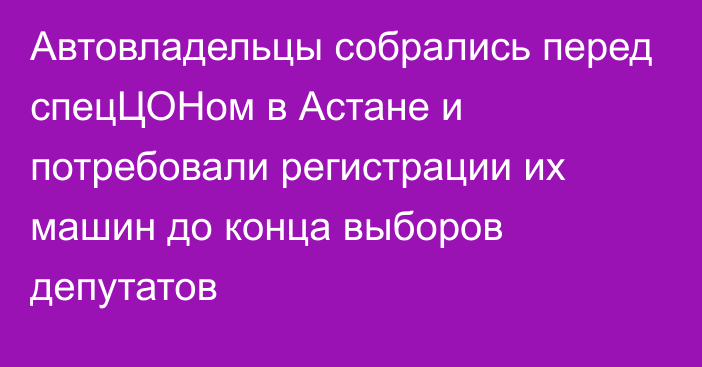 Автовладельцы собрались перед спецЦОНом в Астане и потребовали регистрации их машин до конца выборов депутатов