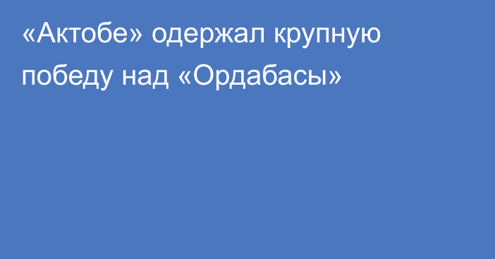 «Актобе» одержал крупную победу над «Ордабасы»