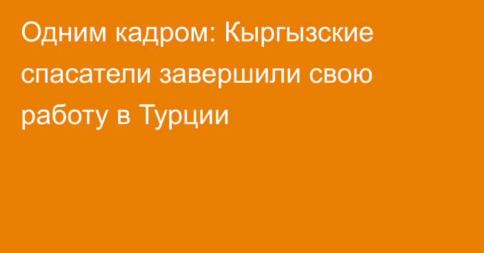 Одним кадром: Кыргызские спасатели завершили свою работу в Турции