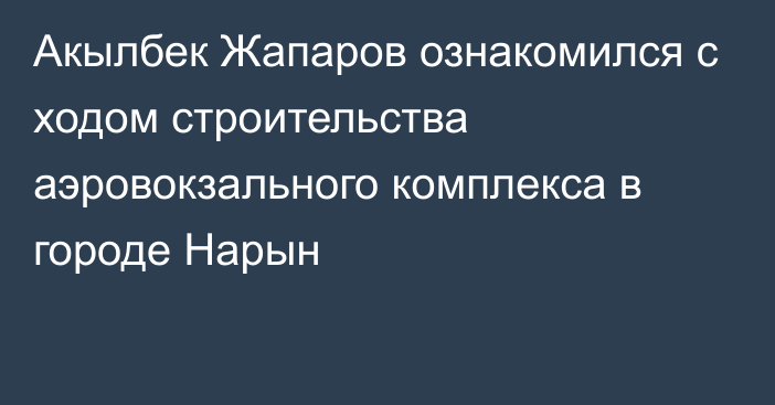 Акылбек Жапаров ознакомился с ходом строительства аэровокзального комплекса в городе Нарын