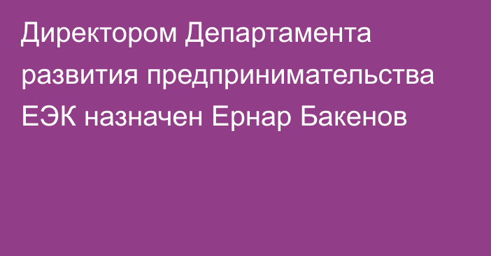 Директором Департамента развития предпринимательства ЕЭК назначен Ернар Бакенов