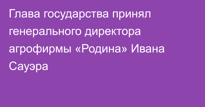 Глава государства принял генерального директора агрофирмы «Родина» Ивана Сауэра 