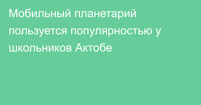 Мобильный планетарий пользуется популярностью у школьников Актобе