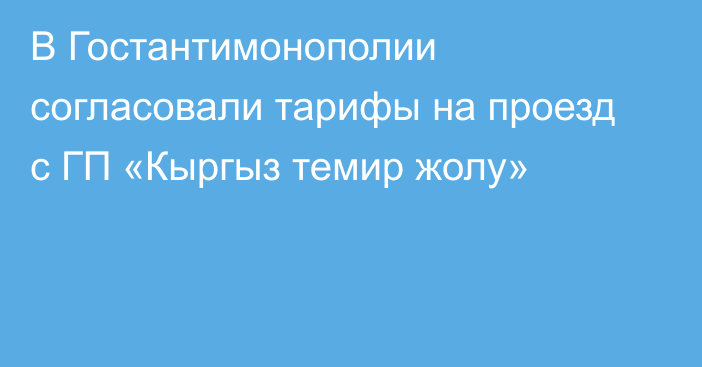 В Гостантимонополии согласовали тарифы на проезд с ГП «Кыргыз темир жолу»