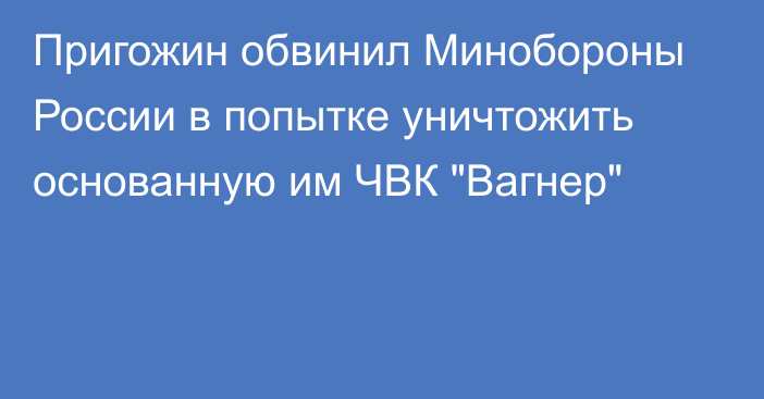 Пригожин обвинил Минобороны России в попытке уничтожить основанную им ЧВК 