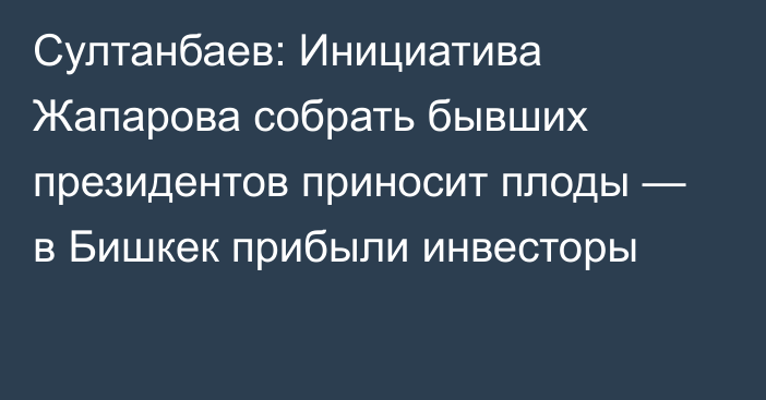 Султанбаев: Инициатива Жапарова собрать бывших президентов приносит плоды — в Бишкек прибыли инвесторы