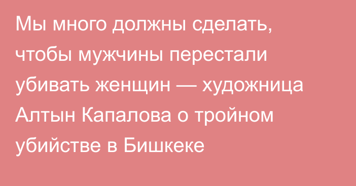 Мы много должны сделать, чтобы мужчины перестали убивать женщин — художница Алтын Капалова о тройном убийстве в Бишкеке