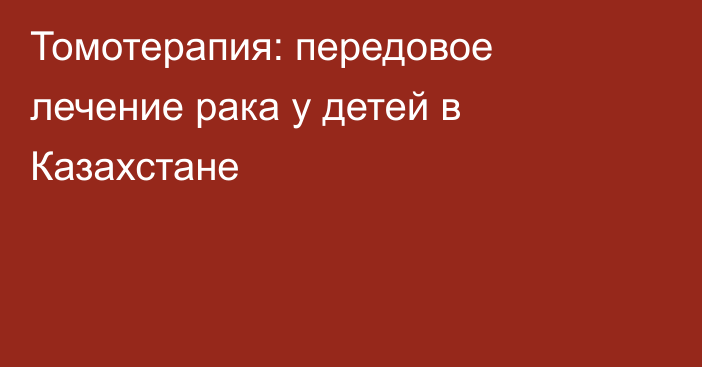 Томотерапия: передовое лечение рака у детей в Казахстане