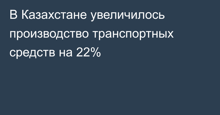 В Казахстане увеличилось производство транспортных средств на 22%