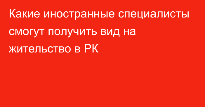 Какие иностранные специалисты смогут получить вид на жительство в РК