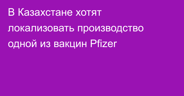 В Казахстане хотят локализовать производство одной из вакцин Pfizer