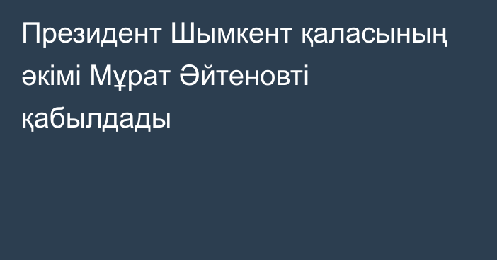 Президент Шымкент қаласының әкімі Мұрат Әйтеновті қабылдады