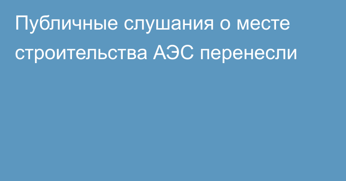 Публичные слушания о месте строительства АЭС перенесли